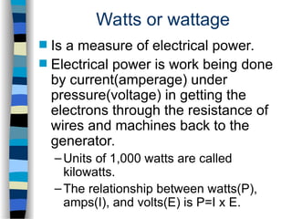 Watts or wattage
 Is a measure of electrical power.
 Electrical power is work being done
by current(amperage) under
pressure(voltage) in getting the
electrons through the resistance of
wires and machines back to the
generator.
–Units of 1,000 watts are called
kilowatts.
–The relationship between watts(P),
amps(I), and volts(E) is P=I x E.
 