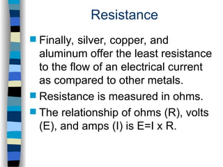 Resistance
 Finally, silver, copper, and
aluminum offer the least resistance
to the flow of an electrical current
as compared to other metals.
 Resistance is measured in ohms.
 The relationship of ohms (R), volts
(E), and amps (I) is E=I x R.
 