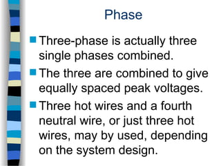 Phase
 Three-phase is actually three
single phases combined.
 The three are combined to give
equally spaced peak voltages.
 Three hot wires and a fourth
neutral wire, or just three hot
wires, may by used, depending
on the system design.
 