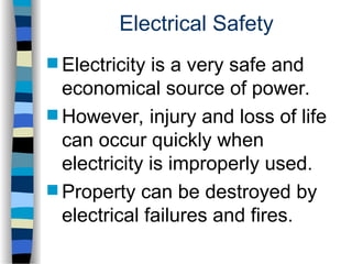 Electrical Safety
 Electricity is a very safe and
economical source of power.
 However, injury and loss of life
can occur quickly when
electricity is improperly used.
 Property can be destroyed by
electrical failures and fires.
 