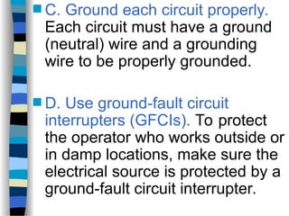  C. Ground each circuit properly.
Each circuit must have a ground
(neutral) wire and a grounding
wire to be properly grounded.
 D. Use ground-fault circuit
interrupters (GFCIs). To protect
the operator who works outside or
in damp locations, make sure the
electrical source is protected by a
ground-fault circuit interrupter.
 