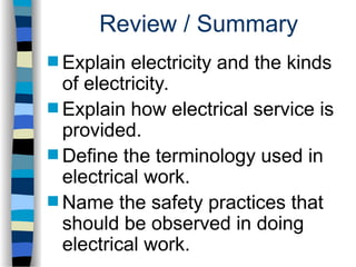Review / Summary
 Explain electricity and the kinds
of electricity.
 Explain how electrical service is
provided.
 Define the terminology used in
electrical work.
 Name the safety practices that
should be observed in doing
electrical work.
 