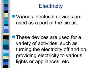 Electricity
 Various electrical devices are
used as a part of the circuit.
 These devices are used for a
variety of activities, such as
turning the electricity off and on,
providing electricity to various
lights or appliances, etc.
 