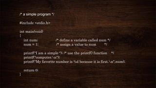 /* a simple program */
#include <stdio.h>
int main(void)
{
int num; /* define a variable called num */
num = 1; /* assign a value to num */
printf("I am a simple "); /* use the printf() function */
printf("computer.n");
printf("My favorite number is %d because it is first.n",num);
return 0;
}
 