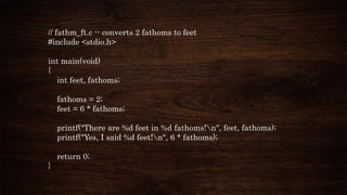 // fathm_ft.c -- converts 2 fathoms to feet
#include <stdio.h>
int main(void)
{
int feet, fathoms;
fathoms = 2;
feet = 6 * fathoms;
printf("There are %d feet in %d fathoms!n", feet, fathoms);
printf("Yes, I said %d feet!n", 6 * fathoms);
return 0;
}
 