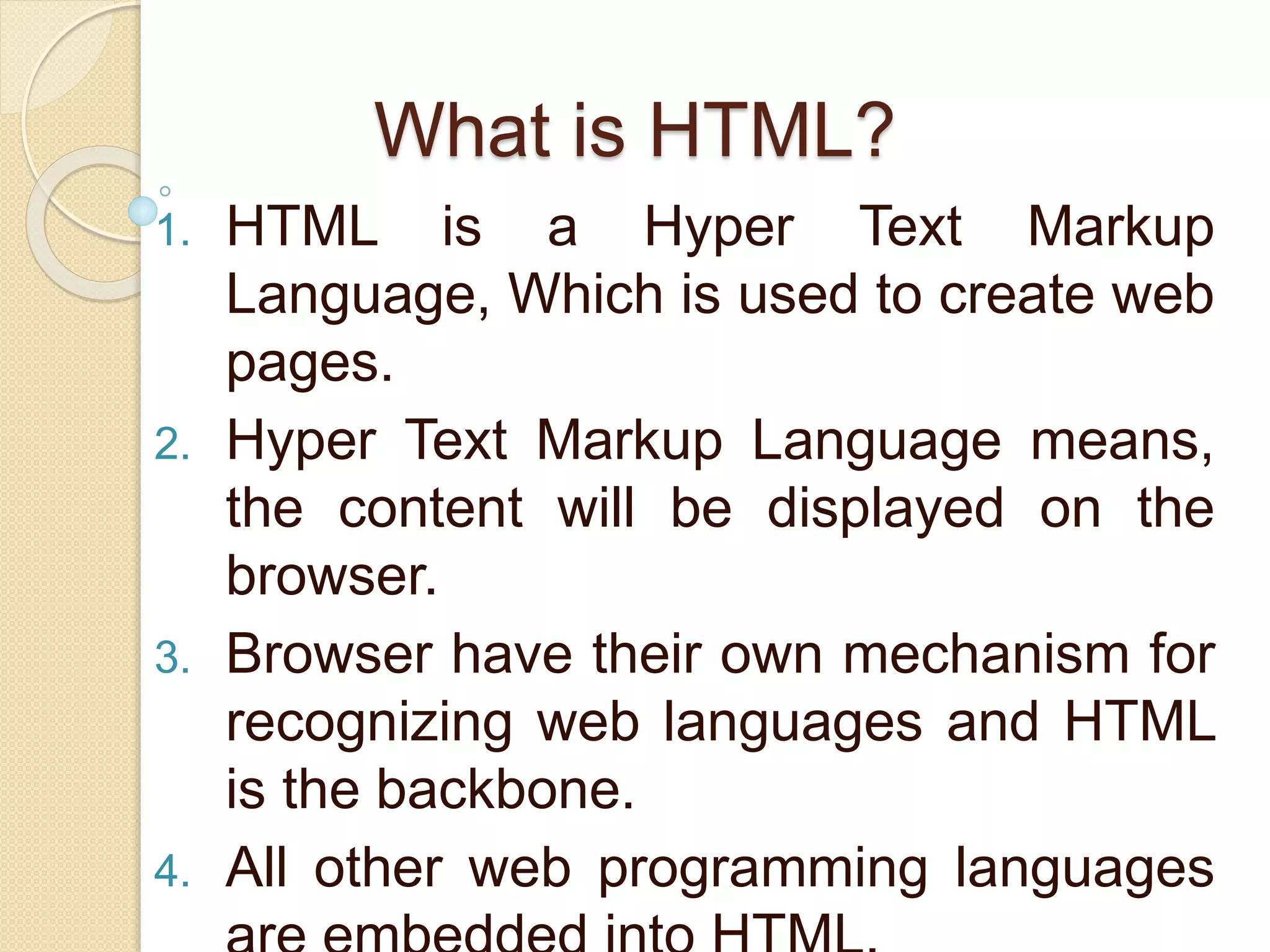What is HTML?
1. HTML is a Hyper Text Markup
Language, Which is used to create web
pages.
2. Hyper Text Markup Language means,
the content will be displayed on the
browser.
3. Browser have their own mechanism for
recognizing web languages and HTML
is the backbone.
4. All other web programming languages
 