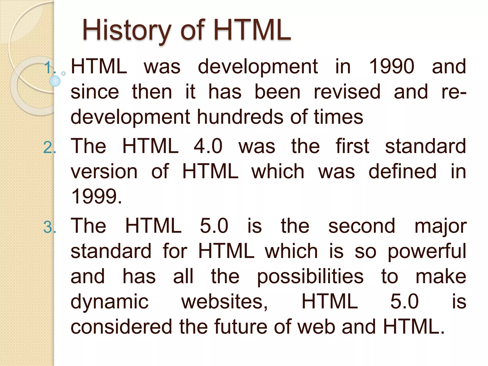 History of HTML
1. HTML was development in 1990 and
since then it has been revised and re-
development hundreds of times
2. The HTML 4.0 was the first standard
version of HTML which was defined in
1999.
3. The HTML 5.0 is the second major
standard for HTML which is so powerful
and has all the possibilities to make
dynamic websites, HTML 5.0 is
considered the future of web and HTML.
 