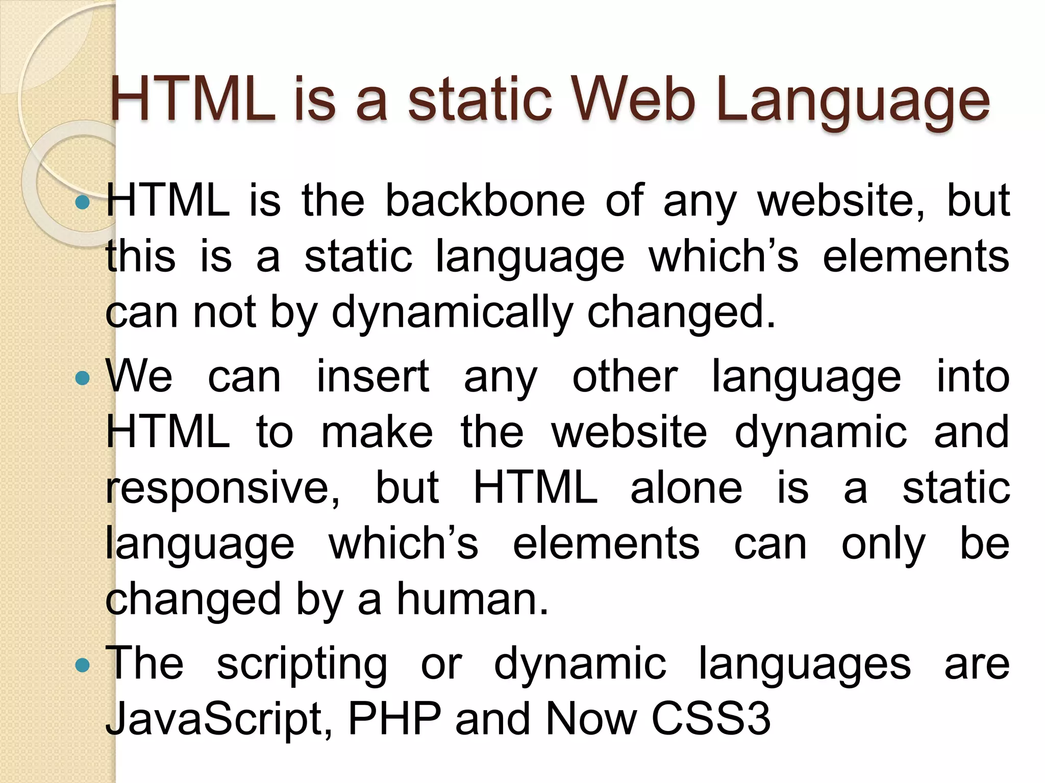 HTML is a static Web Language
 HTML is the backbone of any website, but
this is a static language which’s elements
can not by dynamically changed.
 We can insert any other language into
HTML to make the website dynamic and
responsive, but HTML alone is a static
language which’s elements can only be
changed by a human.
 The scripting or dynamic languages are
JavaScript, PHP and Now CSS3
 