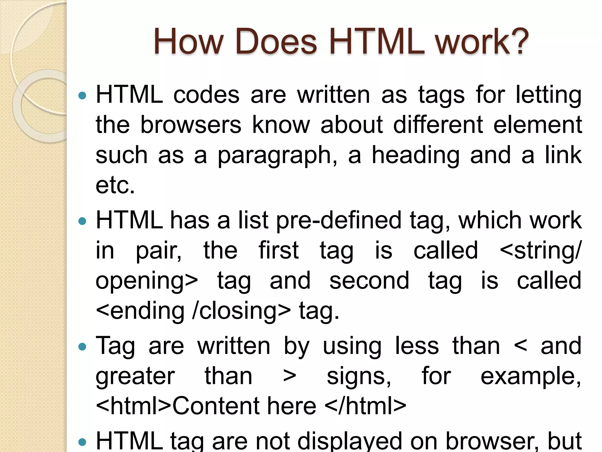 How Does HTML work?
 HTML codes are written as tags for letting
the browsers know about different element
such as a paragraph, a heading and a link
etc.
 HTML has a list pre-defined tag, which work
in pair, the first tag is called <string/
opening> tag and second tag is called
<ending /closing> tag.
 Tag are written by using less than < and
greater than > signs, for example,
<html>Content here </html>
 HTML tag are not displayed on browser, but
 