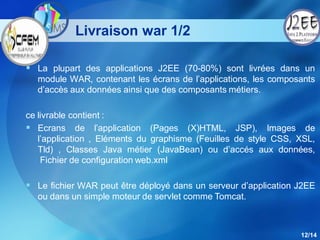 Livraison war 1/2

 La plupart des applications J2EE (70-80%) sont livrées dans un
  module WAR, contenant les écrans de l’applications, les composants
  d’accès aux données ainsi que des composants métiers.

ce livrable contient :
 Ecrans de l’application (Pages (X)HTML, JSP), Images de
   l’application , Eléments du graphisme (Feuilles de style CSS, XSL,
   Tld) , Classes Java métier (JavaBean) ou d’accés aux données,
    Fichier de configuration web.xml

 Le fichier WAR peut être déployé dans un serveur d’application J2EE
  ou dans un simple moteur de servlet comme Tomcat.



                                                                 12/14
 