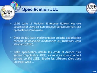 Spécification JEE


 J2EE (Java 2 Platform, Enterprise Edition) est une
  spécification Java de Sun destinée particulièrement aux
  applications d’entreprise.

 Dans ce but, toute implémentation de cette spécification
  contient un ensemble d’extensions au framework Java
  standard (J2SE).

 Cette spécification détaille les droits et devoirs d’un
  serveur d’application J2EE, les services fournis par tout
  serveur certifié J2EE, détaille les différents rôles dans
  un projet J2EE…


                                                              3/14
 