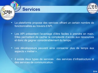 Services

 La plateforme propose des services offrant un certain nombre de
   fonctionnalités au travers d’API.

 Les API présentent l’avantage d’être faciles à prendre en main.
   Elles permettent de cacher la complexité d’accès aux ressources
   et donc de gagner considérablement du temps.

 Les développeurs peuvent ainsi consacrer plus de temps aux
   aspects « métier ».

 Il existe deux types de services : des services d’infrastructure et
   des services de communication.


                                                                    5/14
 