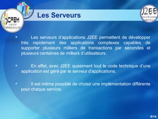 Les Serveurs


        Les serveurs d’applications J2EE permettent de développer
    très rapidement des applications complexes capables de
    supporter plusieurs milliers de transactions par secondes et
    plusieurs centaines de milliers d’utilisateurs.

        En effet, avec J2EE quasiment tout le code technique d’une
    application est géré par le serveur d'applications.

        Il est même possible de choisir une implémentation différente
    pour chaque service.




                                                                     8/14
 