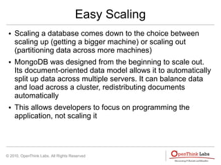 © 2010, OpenThink Labs. All Rights Reserved
Easy Scaling
● Scaling a database comes down to the choice between
scaling up (getting a bigger machine) or scaling out
(partitioning data across more machines)
● MongoDB was designed from the beginning to scale out.
Its document-oriented data model allows it to automatically
split up data across multiple servers. It can balance data
and load across a cluster, redistributing documents
automatically
● This allows developers to focus on programming the
application, not scaling it
 