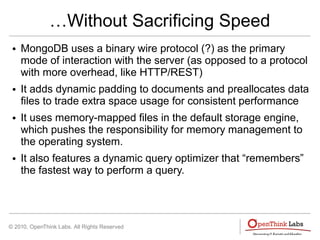 © 2010, OpenThink Labs. All Rights Reserved
…Without Sacrificing Speed
● MongoDB uses a binary wire protocol (?) as the primary
mode of interaction with the server (as opposed to a protocol
with more overhead, like HTTP/REST)
● It adds dynamic padding to documents and preallocates data
files to trade extra space usage for consistent performance
● It uses memory-mapped files in the default storage engine,
which pushes the responsibility for memory management to
the operating system.
● It also features a dynamic query optimizer that “remembers”
the fastest way to perform a query.
 