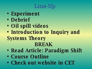 •  Experiment • Debrief • Oil spill videos • Introduction to Inquiry and Systems Theory BREAK • Read Article: Paradigm Shift • Course Outline • Check out website in CET Line-Up 