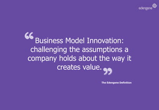 Business Model Innovation: challenging the assumptions a company holds about the way it creates value.The Edengene Definition