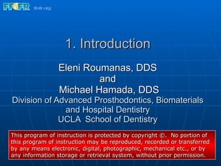 1. Introduction Eleni Roumanas, DDS and  Michael Hamada, DDS Division of Advanced Prosthodontics, Biomaterials and Hospital Dentistry UCLA  School of Dentistry This program of instruction is protected by copyright ©.  No portion of this program of instruction may be reproduced, recorded or transferred by any means electronic, digital, photographic, mechanical etc., or by any information storage or retrieval system, without prior permission. 