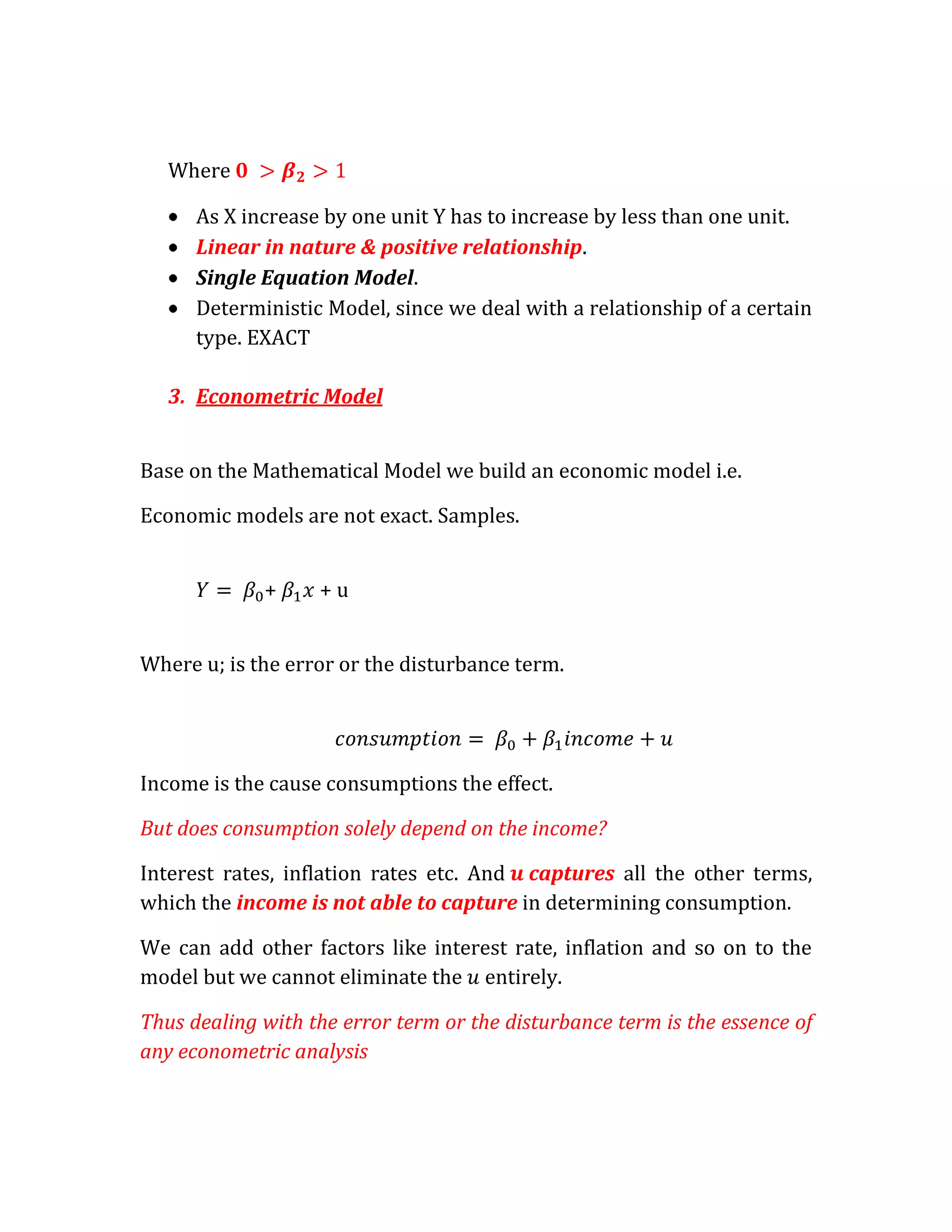 Where

      As X increase by one unit Y has to increase by less than one unit.
      Linear in nature & positive relationship.
      Single Equation Model.
      Deterministic Model, since we deal with a relationship of a certain
      type. EXACT

   3. Econometric Model


Base on the Mathematical Model we build an economic model i.e.

Economic models are not exact. Samples.


             +     +u


Where u; is the error or the disturbance term.




Income is the cause consumptions the effect.

But does consumption solely depend on the income?

Interest rates, inflation rates etc. And captures all the other terms,
which the income is not able to capture in determining consumption.

We can add other factors like interest rate, inflation and so on to the
model but we cannot eliminate the entirely.

Thus dealing with the error term or the disturbance term is the essence of
any econometric analysis
 