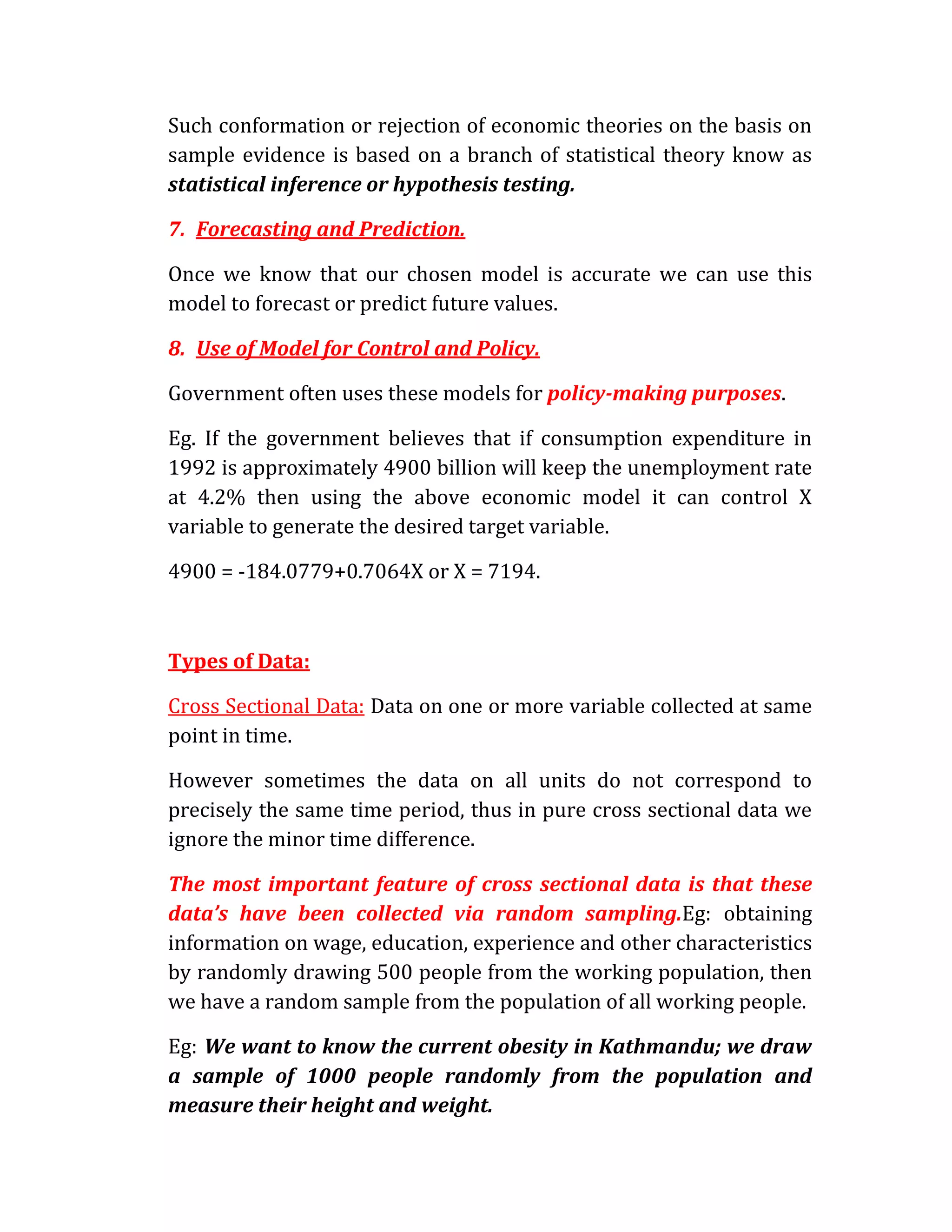 Such conformation or rejection of economic theories on the basis on
sample evidence is based on a branch of statistical theory know as
statistical inference or hypothesis testing.

7. Forecasting and Prediction.

Once we know that our chosen model is accurate we can use this
model to forecast or predict future values.

8. Use of Model for Control and Policy.

Government often uses these models for policy-making purposes.

Eg. If the government believes that if consumption expenditure in
1992 is approximately 4900 billion will keep the unemployment rate
at 4.2% then using the above economic model it can control X
variable to generate the desired target variable.

4900 = -184.0779+0.7064X or X = 7194.



Types of Data:

Cross Sectional Data: Data on one or more variable collected at same
point in time.

However sometimes the data on all units do not correspond to
precisely the same time period, thus in pure cross sectional data we
ignore the minor time difference.

The most important feature of cross sectional data is that these
data’s have been collected via random sampling.Eg: obtaining
information on wage, education, experience and other characteristics
by randomly drawing 500 people from the working population, then
we have a random sample from the population of all working people.

Eg: We want to know the current obesity in Kathmandu; we draw
a sample of 1000 people randomly from the population and
measure their height and weight.
 