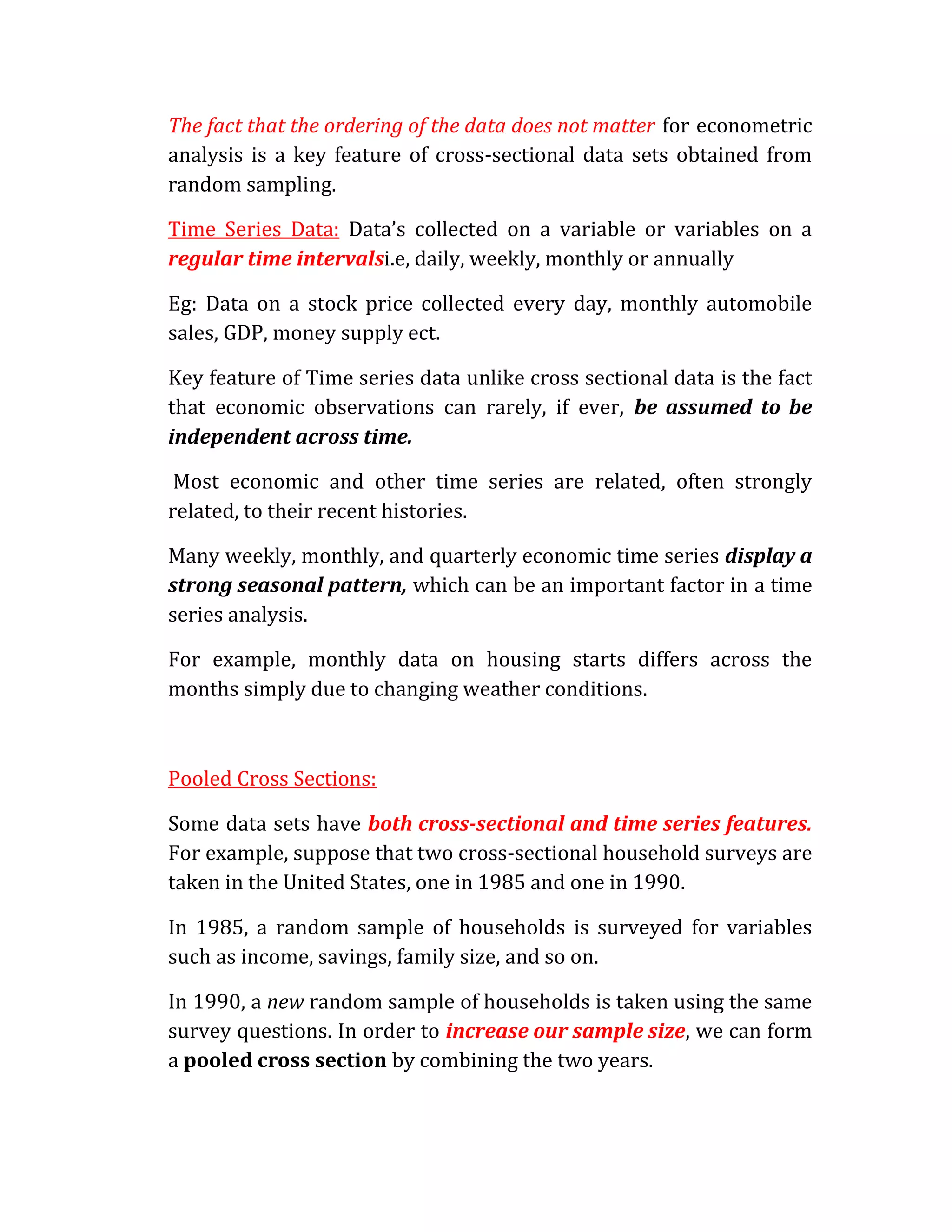 The fact that the ordering of the data does not matter for econometric
analysis is a key feature of cross-sectional data sets obtained from
random sampling.

Time Series Data: Data’s collected on a variable or variables on a
regular time intervalsi.e, daily, weekly, monthly or annually

Eg: Data on a stock price collected every day, monthly automobile
sales, GDP, money supply ect.

Key feature of Time series data unlike cross sectional data is the fact
that economic observations can rarely, if ever, be assumed to be
independent across time.

 Most economic and other time series are related, often strongly
related, to their recent histories.

Many weekly, monthly, and quarterly economic time series display a
strong seasonal pattern, which can be an important factor in a time
series analysis.

For example, monthly data on housing starts differs across the
months simply due to changing weather conditions.



Pooled Cross Sections:

Some data sets have both cross-sectional and time series features.
For example, suppose that two cross-sectional household surveys are
taken in the United States, one in 1985 and one in 1990.

In 1985, a random sample of households is surveyed for variables
such as income, savings, family size, and so on.

In 1990, a new random sample of households is taken using the same
survey questions. In order to increase our sample size, we can form
a pooled cross section by combining the two years.
 