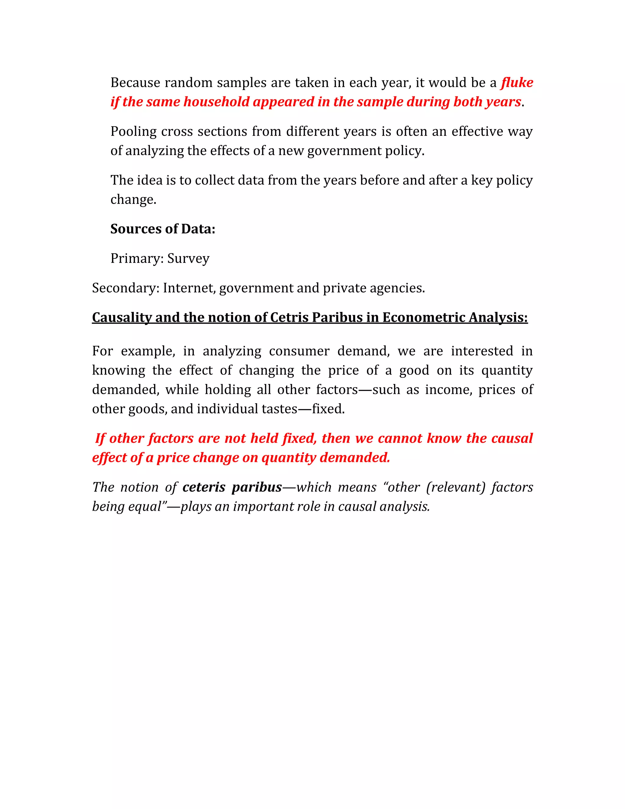 Because random samples are taken in each year, it would be a fluke
  if the same household appeared in the sample during both years.

  Pooling cross sections from different years is often an effective way
  of analyzing the effects of a new government policy.

  The idea is to collect data from the years before and after a key policy
  change.

  Sources of Data:

  Primary: Survey

Secondary: Internet, government and private agencies.

Causality and the notion of Cetris Paribus in Econometric Analysis:

For example, in analyzing consumer demand, we are interested in
knowing the effect of changing the price of a good on its quantity
demanded, while holding all other factors—such as income, prices of
other goods, and individual tastes—fixed.

If other factors are not held fixed, then we cannot know the causal
effect of a price change on quantity demanded.

The notion of ceteris paribus—which means “other (relevant) factors
being equal”—plays an important role in causal analysis.
 