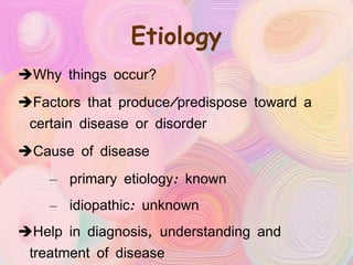 Etiology Why things occur? Factors that produce/predispose toward a certain disease or disorder Cause of disease  primary etiology: known idiopathic: unknown Help in diagnosis, understanding and treatment of disease 