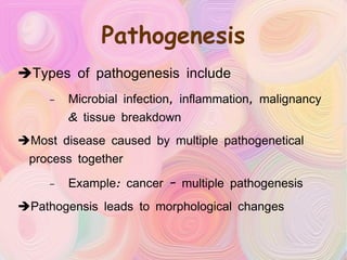 Pathogenesis Types of pathogenesis include Microbial infection, inflammation, malignancy & tissue breakdown Most disease caused by multiple pathogenetical process together Example: cancer – multiple pathogenesis Pathogensis leads to morphological changes 