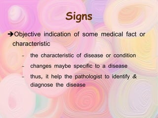 Signs Objective indication of some medical fact or characteristic the characteristic of disease or condition changes maybe specific to a disease thus, it help the pathologist to identify & diagnose the disease 
