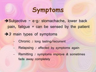 Symptoms Subjective – e.g: stomachache, lower back pain, fatigue = can be sensed by the patient 3 main types of symptoms Chronic :  long lasting/recurrent Relapsing :  affected by symptoms again Remitting :  symptoms improve & sometimes fade away completely 