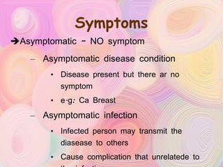 Symptoms Asymptomatic – NO symptom Asymptomatic disease condition Disease present but there ar no symptom e.g: Ca Breast Asymptomatic infection Infected person may transmit the diasease to others Cause complication that unrelatede to the infection e.g: STD – AIDS, genital warts 