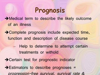 Prognosis Medical term to describe the likely outcome of an illness Complete prognosis include expected time, function and description of disease course Help to determine to attempt certain treatments or withold Certain test for prognostic indicator Estimators to describe prognoses =  progression-free survival ,  survival rate  &  survival time 