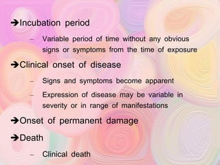 Incubation period Variable period of time without any obvious signs or symptoms from the time of exposure Clinical onset of disease Signs and symptoms become apparent Expression of disease may be variable in severity or in range of manifestations Onset of permanent damage Death Clinical death Biological death  