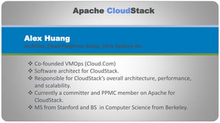 Apache CloudStack


Alex Huang
Architect, Cloud Platforms Group, Citrix Systems Inc.


  Co-founded VMOps (Cloud.Com)
  Software architect for CloudStack.
  Responsible for CloudStack’s overall architecture, performance,
   and scalability.
  Currently a committer and PPMC member on Apache for
   CloudStack.
  MS from Stanford and BS in Computer Science from Berkeley.
 