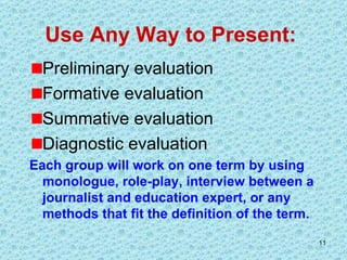 Use Any Way to Present:  Preliminary evaluation Formative evaluation Summative evaluation Diagnostic evaluation Each group will work on one term by using monologue, role-play, interview between a journalist and education expert, or any methods that fit the definition of the term.  