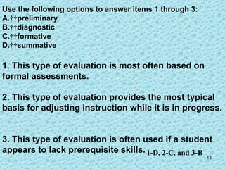 Use the following options to answer items 1 through 3:  A.    preliminary  B.    diagnostic C.    formative D.    summative 1. This type of evaluation is most often based on formal assessments. 2. This type of evaluation provides the most typical basis for adjusting instruction while it is in progress.  3. This type of evaluation is often used if a student appears to lack prerequisite skills.  1-D, 2-C, and 3-B 