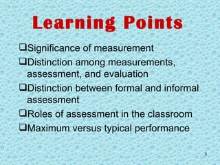 Learning Points Significance of measurement Distinction among measurements, assessment, and evaluation Distinction between formal and informal assessment Roles of assessment in the classroom Maximum versus typical performance 