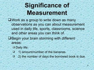 Significance of Measurement Work as a group to write down as many observations as you can about measurement used in daily life, sports, classrooms, science and other areas you can think of. Begin your brain storming with different areas: Daily life:  1) amount/number of the bananas.   2) the number of days the borrowed book is due.    