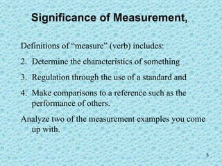 Significance of Measurement,  Definitions of “measure” (verb) includes:  Determine the characteristics of something Regulation through the use of a standard and  Make comparisons to a reference such as the performance of others. Analyze two of the measurement examples you come up with. 