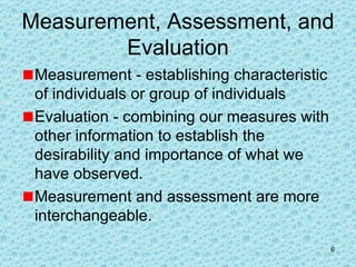 Measurement, Assessment, and Evaluation Measurement - establishing characteristic of individuals or group of individuals Evaluation - combining our measures with other information to establish the desirability and importance of what we have observed. Measurement and assessment are more interchangeable.  