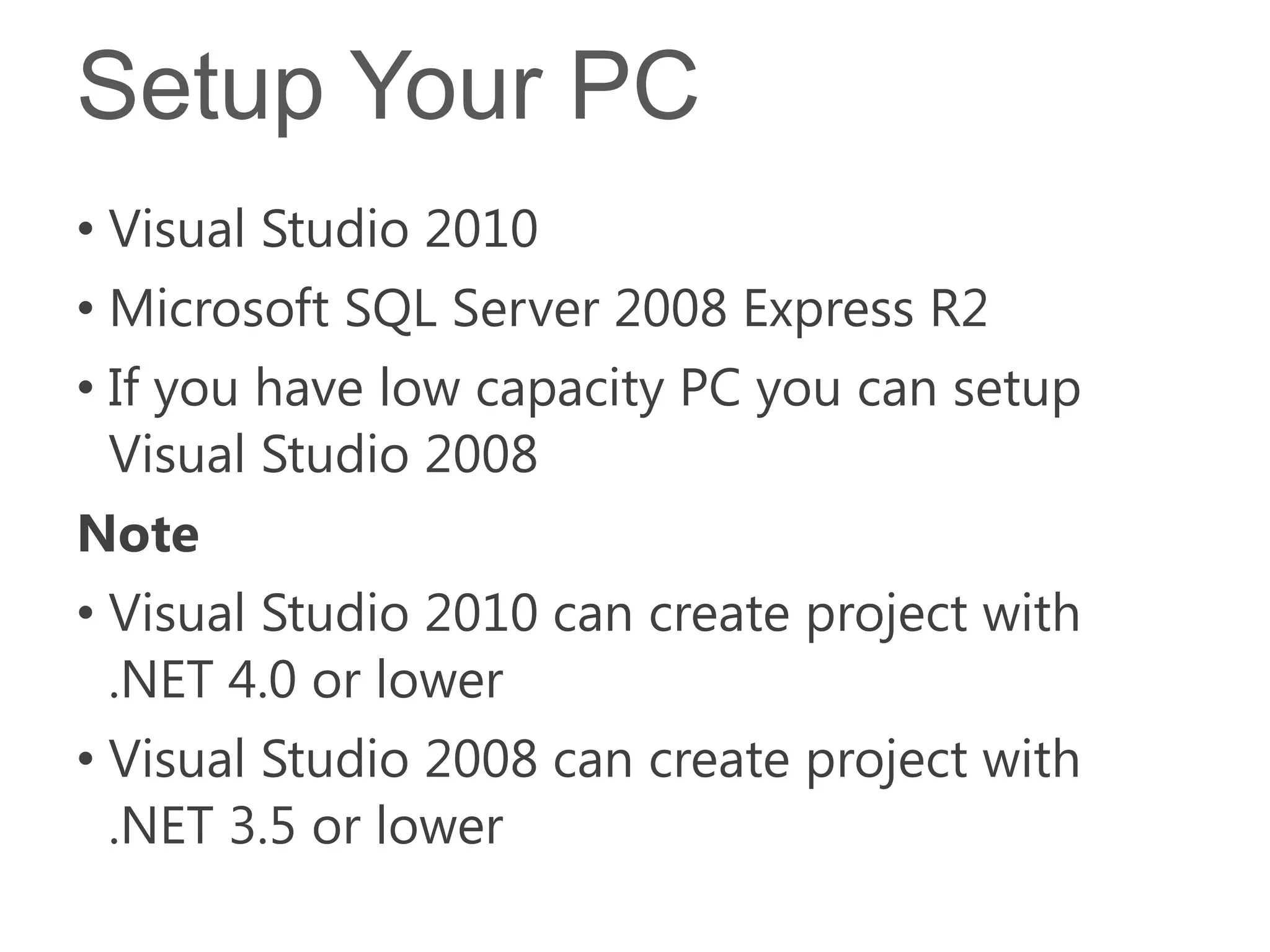 Setup Your PC
• Visual Studio 2010
• Microsoft SQL Server 2008 Express R2
• If you have low capacity PC you can setup
  Visual Studio 2008
Note
• Visual Studio 2010 can create project with
  .NET 4.0 or lower
• Visual Studio 2008 can create project with
  .NET 3.5 or lower
 