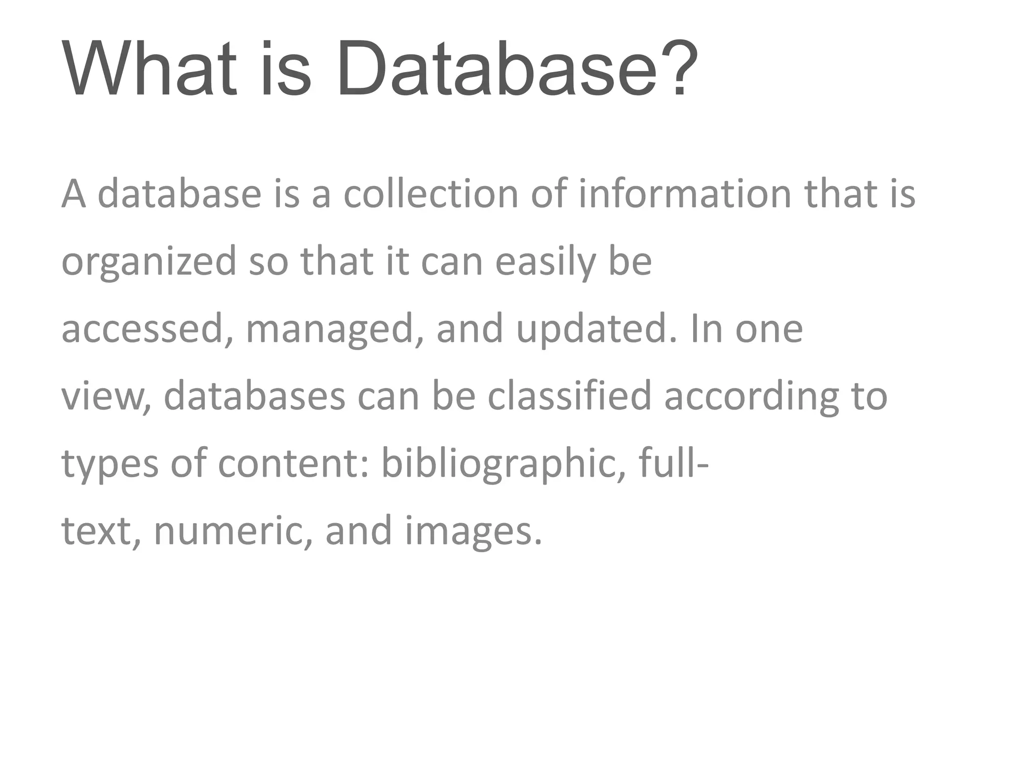 What is Database?
A database is a collection of information that is
organized so that it can easily be
accessed, managed, and updated. In one
view, databases can be classified according to
types of content: bibliographic, full-
text, numeric, and images.
 
