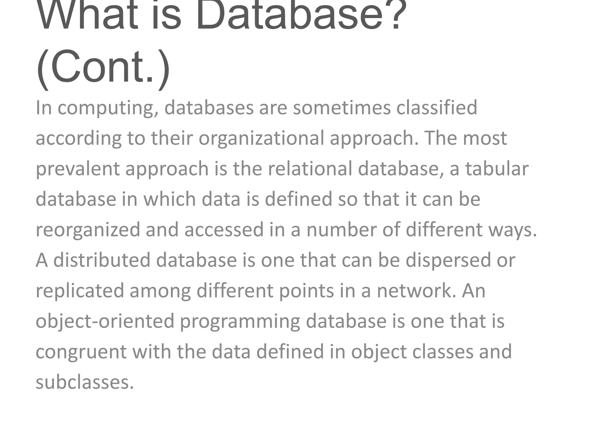 What is Database?
(Cont.)
In computing, databases are sometimes classified
according to their organizational approach. The most
prevalent approach is the relational database, a tabular
database in which data is defined so that it can be
reorganized and accessed in a number of different ways.
A distributed database is one that can be dispersed or
replicated among different points in a network. An
object-oriented programming database is one that is
congruent with the data defined in object classes and
subclasses.
 