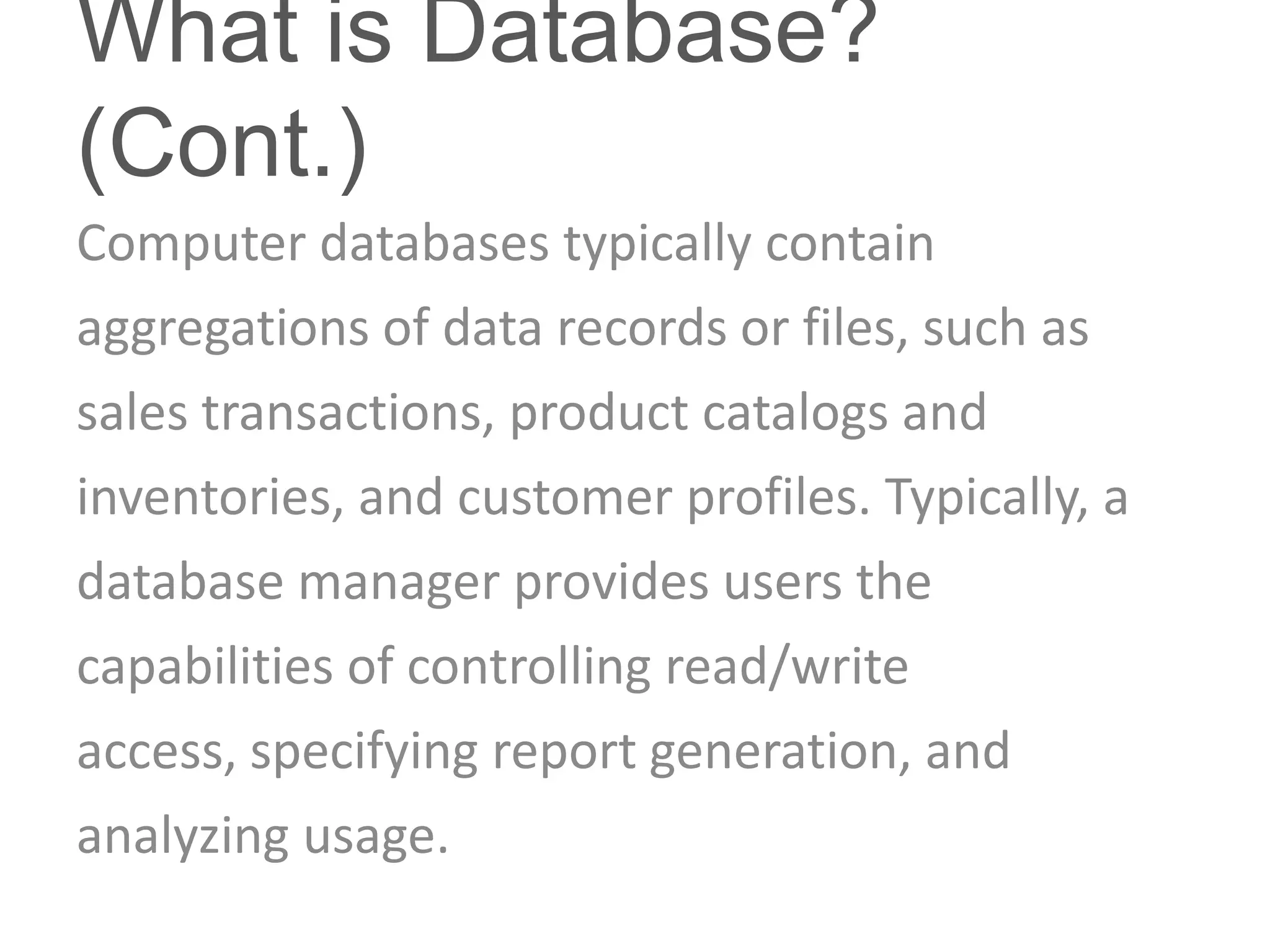 What is Database?
(Cont.)
Computer databases typically contain
aggregations of data records or files, such as
sales transactions, product catalogs and
inventories, and customer profiles. Typically, a
database manager provides users the
capabilities of controlling read/write
access, specifying report generation, and
analyzing usage.
 