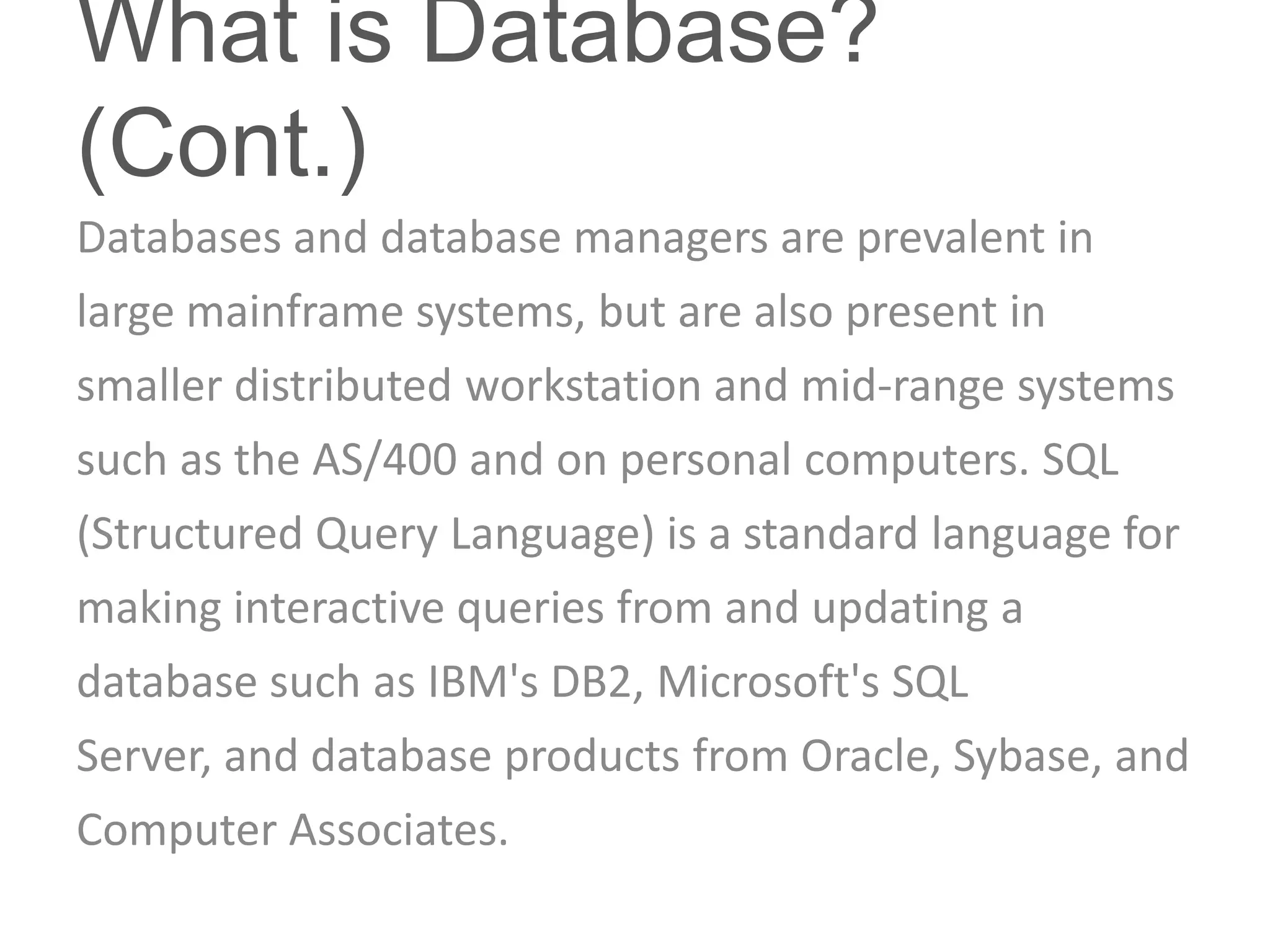 What is Database?
(Cont.)
Databases and database managers are prevalent in
large mainframe systems, but are also present in
smaller distributed workstation and mid-range systems
such as the AS/400 and on personal computers. SQL
(Structured Query Language) is a standard language for
making interactive queries from and updating a
database such as IBM's DB2, Microsoft's SQL
Server, and database products from Oracle, Sybase, and
Computer Associates.
 