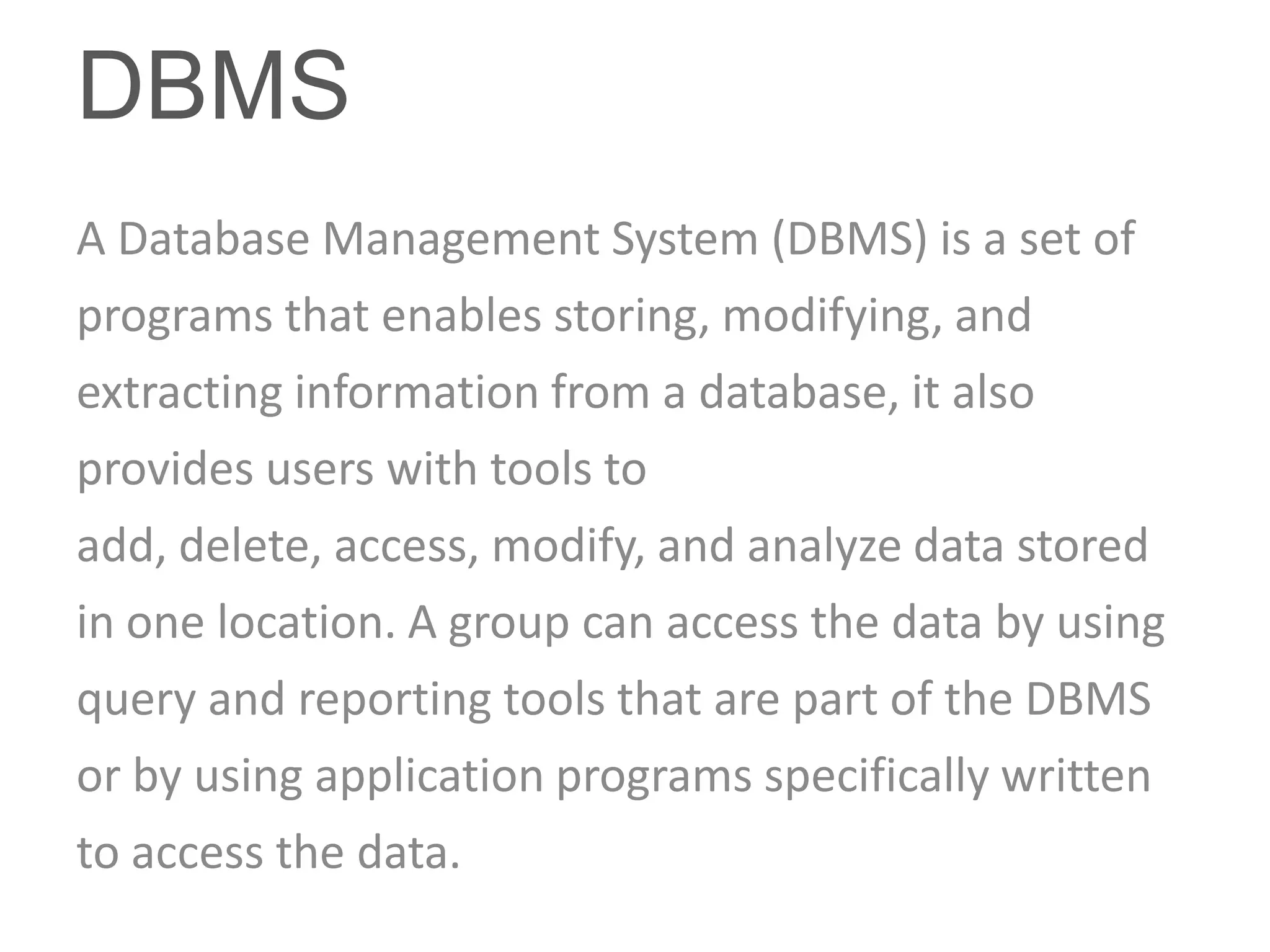 DBMS
A Database Management System (DBMS) is a set of
programs that enables storing, modifying, and
extracting information from a database, it also
provides users with tools to
add, delete, access, modify, and analyze data stored
in one location. A group can access the data by using
query and reporting tools that are part of the DBMS
or by using application programs specifically written
to access the data.
 