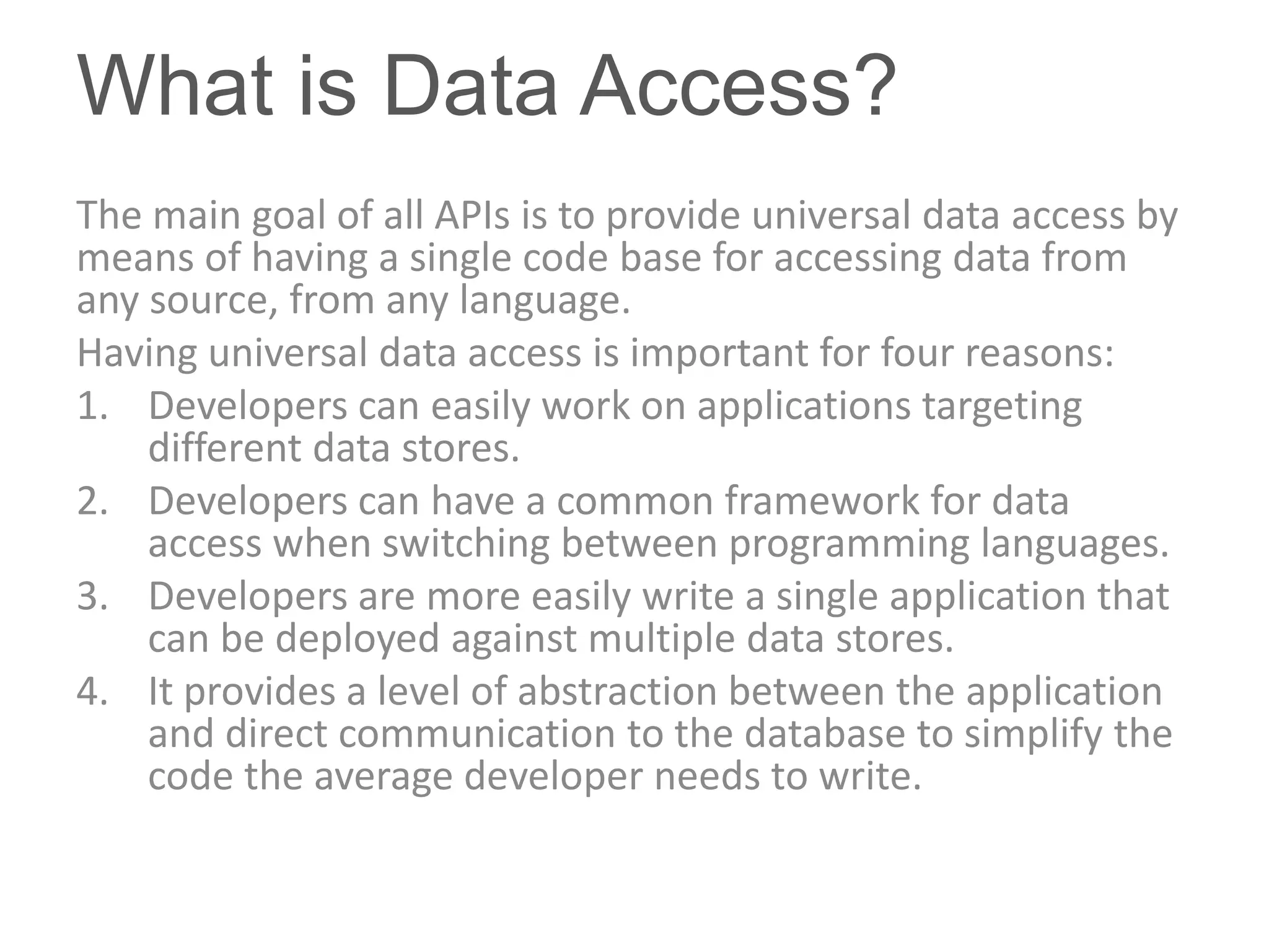 What is Data Access?
The main goal of all APIs is to provide universal data access by
means of having a single code base for accessing data from
any source, from any language.
Having universal data access is important for four reasons:
1. Developers can easily work on applications targeting
    different data stores.
2. Developers can have a common framework for data
    access when switching between programming languages.
3. Developers are more easily write a single application that
    can be deployed against multiple data stores.
4. It provides a level of abstraction between the application
    and direct communication to the database to simplify the
    code the average developer needs to write.
 