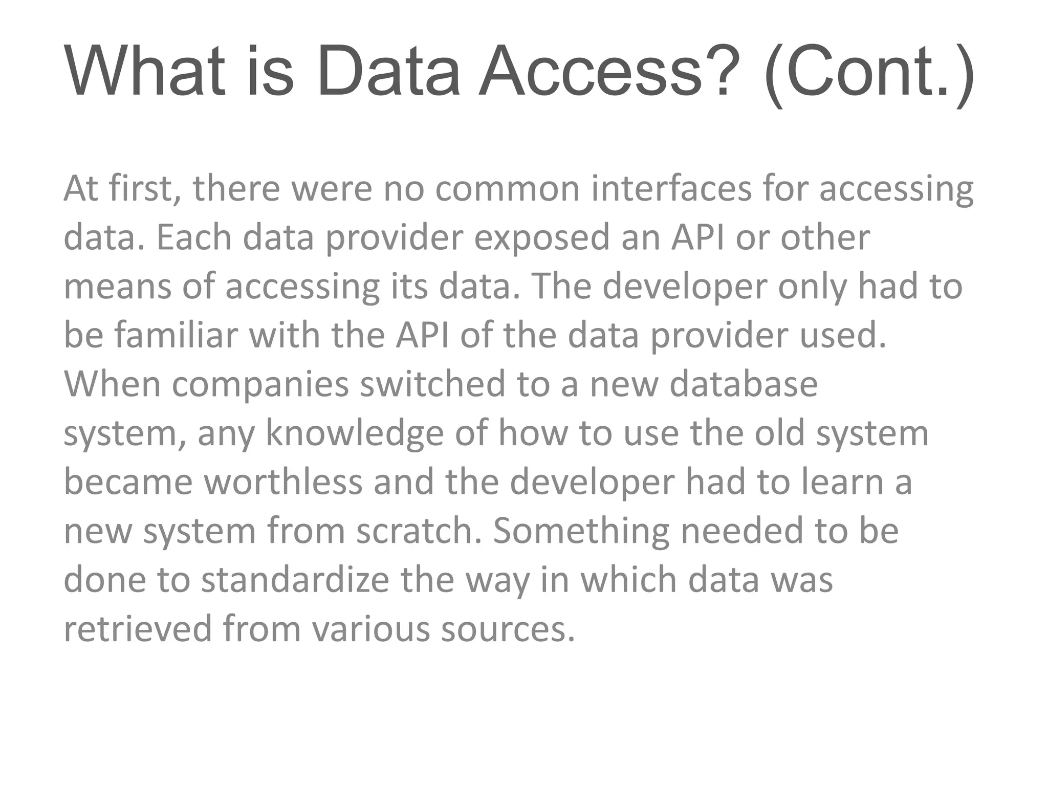 What is Data Access? (Cont.)
At first, there were no common interfaces for accessing
data. Each data provider exposed an API or other
means of accessing its data. The developer only had to
be familiar with the API of the data provider used.
When companies switched to a new database
system, any knowledge of how to use the old system
became worthless and the developer had to learn a
new system from scratch. Something needed to be
done to standardize the way in which data was
retrieved from various sources.
 