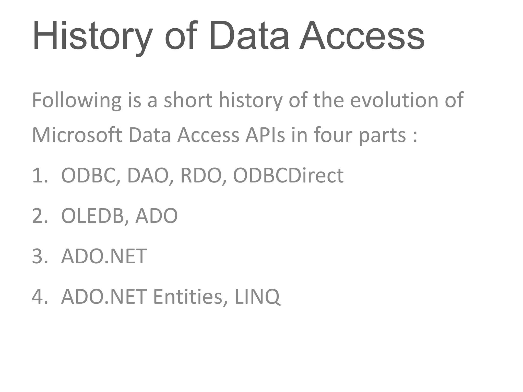 History of Data Access
Following is a short history of the evolution of
Microsoft Data Access APIs in four parts :
1. ODBC, DAO, RDO, ODBCDirect
2. OLEDB, ADO
3. ADO.NET
4. ADO.NET Entities, LINQ
 