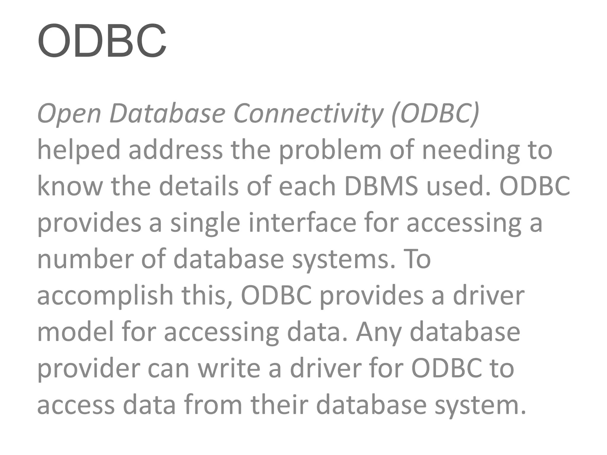 ODBC
Open Database Connectivity (ODBC)
helped address the problem of needing to
know the details of each DBMS used. ODBC
provides a single interface for accessing a
number of database systems. To
accomplish this, ODBC provides a driver
model for accessing data. Any database
provider can write a driver for ODBC to
access data from their database system.
 